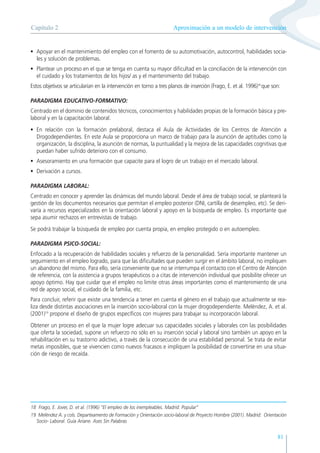 81
• Apoyar en el mantenimiento del empleo con el fomento de su automotivación, autocontrol, habilidades socia-
les y solución de problemas.
• Plantear un proceso en el que se tenga en cuenta su mayor dificultad en la conciliación de la intervención con
el cuidado y los tratamientos de los hijos/ as y el mantenimiento del trabajo.
Estos objetivos se articularían en la intervención en torno a tres planos de inserción (Frago, E. et al. 1996)18
que son:
PARADIGMA EDUCATIVO-FORMATIVO:
Centrado en el dominio de contenidos técnicos, conocimientos y habilidades propias de la formación básica y pre-
laboral y en la capacitación laboral.
• En relación con la formación prelaboral, destaca el Aula de Actividades de los Centros de Atención a
Drogodependientes. En este Aula se proporciona un marco de trabajo para la asunción de aptitudes como la
organización, la disciplina, la asunción de normas, la puntualidad y la mejora de las capacidades cognitivas que
puedan haber sufrido deterioro con el consumo.
• Asesoramiento en una formación que capacite para el logro de un trabajo en el mercado laboral.
• Derivación a cursos.
PARADIGMA LABORAL:
Centrado en conocer y aprender las dinámicas del mundo laboral. Desde el área de trabajo social, se planteará la
gestión de los documentos necesarios que permitan el empleo posterior (DNI, cartilla de desempleo, etc). Se deri-
varía a recursos especializados en la orientación laboral y apoyo en la búsqueda de empleo. Es importante que
sepa asumir rechazos en entrevistas de trabajo.
Se podrá trabajar la búsqueda de empleo por cuenta propia, en empleo protegido o en autoempleo.
PARADIGMA PSICO-SOCIAL:
Enfocado a la recuperación de habilidades sociales y refuerzo de la personalidad. Sería importante mantener un
seguimiento en el empleo logrado, para que las dificultades que pueden surgir en el ámbito laboral, no impliquen
un abandono del mismo. Para ello, sería conveniente que no se interrumpa el contacto con el Centro de Atención
de referencia, con la asistencia a grupos terapéuticos o a citas de intervención individual que posibilite ofrecer un
apoyo óptimo. Hay que cuidar que el empleo no limite otras áreas importantes como el mantenimiento de una
red de apoyo social, el cuidado de la familia, etc.
Para concluir, referir que existe una tendencia a tener en cuenta el género en el trabajo que actualmente se rea-
liza desde distintas asociaciones en la inserción socio-laboral con la mujer drogodependiente. Meléndez, A. et al.
(2001)19
propone el diseño de grupos específicos con mujeres para trabajar su incorporación laboral.
Obtener un proceso en el que la mujer logre adecuar sus capacidades sociales y laborales con las posibilidades
que oferta la sociedad, supone un refuerzo no sólo en su inserción social y laboral sino también un apoyo en la
rehabilitación en su trastorno adictivo, a través de la consecución de una estabilidad personal. Se trata de evitar
metas imposibles, que se vivencien como nuevos fracasos e impliquen la posibilidad de convertirse en una situa-
ción de riesgo de recaída.
Aproximación a un modelo de intervención
Capítulo 2
18 Frago, E. Jover, D. et al. (1996) “El empleo de los inempleables. Madrid: Popular”
19 Meléndez A. y cols. Departeamento de Formación y Orientación socio-laboral de Proyecto Hombre (2001). Madrid: Orientación
Socio- Laboral. Guía Ariane. Ases Sin Palabras
 