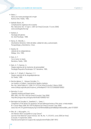 88
• Baker, J.
Hacia una nueva psicología de la mujer.
Buenos Aires. Paidós. 1992.
• Ballcells Oliveró, M.
Complicaciones orgánicas de la cocaína.
Rev. Adicciones Vol. 13 Supl. 2. 2001 [en línea] [Consulta 13 Junio 2004]
www.socidrogalcohol.org/
• Barberá, E.
Psicología del género.
Ed. Ariel Psicología. 1998.
• Barcia, D.; Morcillo, L.
Alcoholismo femenino: Estilo de beber, calidad de vida y autoconcepto.
Psicopatología y Alcoholismo. Citran.
• Beattie, M.
Libérate de la codependencia.
Málaga. Sirio. 1992.
• Beck, A. T.
Con el amor no basta.
Barcelona. Paidós. 1990.
• Beck, A. T.; Freeman, A.
Terapia cognitiva de los trastornos de personalidad.
Psicología Psiquiatría Psicoterapia 127. Barcelona. 1995.
• Beck, A. T.; Wright, F.; Newman, C. F.
Terapia cognitiva de las drogodependencias.
Ed. Paidós, 1999.
• Becoña Iglesias, E.; Vázquez González, F. L.
Las mujeres y el tabaco: características ligadas al género.
Rev. Esp. Salud Pública N.1 2000 74 13-23 [en línea] [Consulta 3 Marzo 2004]
www.scielosp.org/scielo.php?script=sci_arttext&pid=S1135-57272000000100003
• Bennicke, K. et al.
Cigarette smoking and breast cancer.
BMJ 1995; 310:1431-1433 [en línea] [Consulta 2 Sep 2004]
http://bmj.bmjjournals.com/cgi/content/full/310/6992/1431
• Berrington de González A.; Sweetland, S.; Green, J.
Comparison of risk factors for squamous cell and adenocarcinomas of the cervix: a meta-analysis.
Br J Cancer Mayo 2004; 90:1787-91(Abstract) [en línea] [Consulta 5 Sep 2004]
www.ncbi.nlm.nih.gov/entrez/query.fcgi?cmd=Retrieve&db=pubmed&dopt=Abstract&list_uids=15150591
• Blot, W. J.; McLaughlin, J. K.
Are Women More Susceptible to Lung Cancer?
Journal of the National Cancer Institute, Vol. 96, No. 11, 812-813, Junio 2004 [en línea]
[Consulta 15 Septiembre 2004]
http://jncicancerspectrum.oupjournals.org/cgi/content/full/jnci;96/11/812
Capítulo 2
Aproximación a un modelo de intervención
 