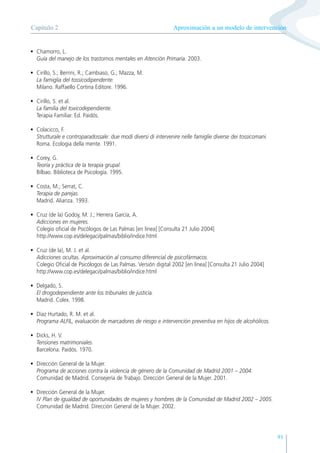 91
• Chamorro, L.
Guía del manejo de los trastornos mentales en Atención Primaria. 2003.
• Cirillo, S.; Berrini, R.; Cambiaso, G.; Mazza, M.
La famiglia del tossicodipendente.
Milano. Raffaello Cortina Editore. 1996.
• Cirillo, S. et al.
La familia del toxicodependiente.
Terapia Familiar. Ed. Paidós.
• Colacicco, F.
Strutturale e controparadossale: due modi diversi di intervenire nelle famiglie diverse dei tossicomani.
Roma. Ecologia della mente. 1991.
• Corey, G.
Teoría y práctica de la terapia grupal.
Bilbao. Biblioteca de Psicología. 1995.
• Costa, M.; Serrat, C.
Terapia de parejas.
Madrid. Alianza. 1993.
• Cruz (de la) Godoy, M. J.; Herrera García, A.
Adicciones en mujeres.
Colegio oficial de Psicólogos de Las Palmas [en línea] [Consulta 21 Julio 2004]
http://www.cop.es/delegaci/palmas/biblio/indice.html
• Cruz (de la), M. J. et al.
Adicciones ocultas. Aproximación al consumo diferencial de psicofármacos.
Colegio Oficial de Psicólogos de Las Palmas. Versión digital 2002 [en línea] [Consulta 21 Julio 2004]
http://www.cop.es/delegaci/palmas/biblio/indice.html
• Delgado, S.
El drogodependiente ante los tribunales de justicia.
Madrid. Colex. 1998.
• Díaz Hurtado, R. M. et al.
Programa ALFIL, evaluación de marcadores de riesgo e intervención preventiva en hijos de alcohólicos.
• Dicks, H. V.
Tensiones matrimoniales.
Barcelona. Paidós. 1970.
• Dirección General de la Mujer.
Programa de acciones contra la violencia de género de la Comunidad de Madrid 2001 – 2004.
Comunidad de Madrid. Consejería de Trabajo. Dirección General de la Mujer. 2001.
• Dirección General de la Mujer.
IV Plan de igualdad de oportunidades de mujeres y hombres de la Comunidad de Madrid 2002 – 2005.
Comunidad de Madrid. Dirección General de la Mujer. 2002.
Aproximación a un modelo de intervención
Capítulo 2
 