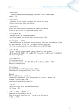 93
• Fundación Spiral.
La mujer drogodependiente: características, tratamiento y estudio de evaluación.
Madrid. 1995.
• Fundación Spiral.
I Symposium Nacional sobre el tratamiento de la adicción en la mujer.
Debate e Instituto de la Mujer. Madrid. 2002.
• Fundación Spiral.
II Symposium Nacional sobre el tratamiento de la adicción en la mujer.
Resúmenes de ponencias y comunicaciones. Madrid. 2003.
• García, B.; Marín, M.
Las mujeres víctimas de la violencia de género.
Consejería de Trabajo. Dirección General de la Mujer. Madrid. 2002.
• García-Sempere, A.; Portella, E.
Los estudios del coste del alcoholismo: marco conceptual, limitaciones y resultados en España.
Rev. Adicciones 2002. Vol. 14. Supl. 1 [en línea] [Consulta 17 Abril 2004]
http://socidrogalcohol.psiquiatria.com/psimgdb//archivo.doc100795076.pdf
• Gold, D. R. et al.
Effects of Cigarette Smoking on Lung Function in Adolescent Boys and Girls.
N Engl J Med 1996; 335:931-937, Sep 26, 1996.(Abstract) [en línea] [Consulta 30Abril 2004]
http://content.nejm.org/
• Gómez Alcalde, M.S.
Embriopatía por cocaína.
Conductas Adictivas. Vol. 4 Núm. 01. 2004. [en línea] [Consulta 26 Junio 2004]
www.conductasadictivas.org
• Gómez Moya, J.
El alcoholismo femenino: Una aproximación cualitativa.
Revista española de Drogodependencias, núm. 4. 2000.
• Gordis, E.
Alcohol and hormones, a commentary.
Nationall Institute on Alcohol Abuse and Alcoholism No. 26 PH 352 Octubre 1994
[en línea] [consulta 14 Abril 2004]
www.niaaa.nih.gov/publications/aa26.htm
• Graña, J. L.
Conductas adictivas. Teoría, evaluación y tratamiento.
Edit. Debate. 1994.
• Gual, A.; LLigoña, A.; Mondón, S.
Tratamiento de la dependencia alcohólica.
Curso de Formación sobre Prevención y Tratamiento del Alcoholismo.
Ed. Doyma. 1999.
Aproximación a un modelo de intervención
Capítulo 2
 