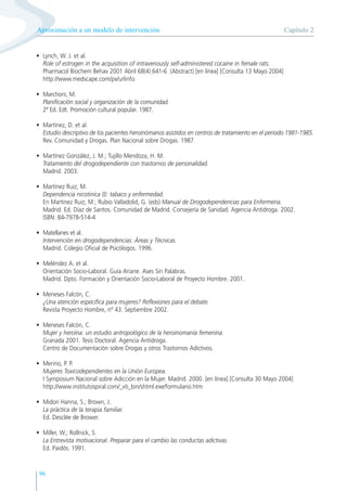 96
• Lynch, W. J. et al.
Role of estrogen in the acquisition of intravenously self-administered cocaine in female rats.
Pharmacol Biochem Behav 2001 Abril 68(4):641-6 (Abstract) [en línea] [Consulta 13 Mayo 2004]
http://www.medscape.com/px/urlinfo
• Marchoni, M.
Planificación social y organización de la comunidad.
2ª Ed. Edt. Promoción cultural popular. 1987.
• Martínez, D. et al.
Estudio descriptivo de los pacientes heroinómanos asistidos en centros de tratamiento en el periodo 1981-1985.
Rev. Comunidad y Drogas. Plan Nacional sobre Drogas. 1987.
• Martínez González, J. M.; Tujillo Mendoza, H. M.
Tratamiento del drogodependiente con trastornos de personalidad.
Madrid. 2003.
• Martínez Ruiz, M.
Dependencia nicotinica (I): tabaco y enfermedad.
En Martínez Ruiz, M.; Rubio Valladolid, G. (eds) Manual de Drogodependencias para Enfermería.
Madrid. Ed. Díaz de Santos. Comunidad de Madrid. Consejería de Sanidad. Agencia Antidroga. 2002.
ISBN: 84-7978-514-4
• Matellanes et al.
Intervención en drogodependencias: Áreas y Técnicas.
Madrid. Colegio Oficial de Psicólogos. 1996.
• Meléndez A. et al.
Orientación Socio-Laboral. Guía Ariane. Ases Sin Palabras.
Madrid. Dpto. Formación y Orientación Socio-Laboral de Proyecto Hombre. 2001.
• Meneses Falcón, C.
¿Una atención específica para mujeres? Reflexiones para el debate.
Revista Proyecto Hombre, nº 43. Septiembre 2002.
• Meneses Falcón, C.
Mujer y heroína: un estudio antropológico de la heroinomanía femenina.
Granada 2001. Tesis Doctoral. Agencia Antidroga.
Centro de Documentación sobre Drogas y otros Trastornos Adictivos.
• Merino, P. P.
Mujeres Toxicodependientes en la Unión Europea.
I Symposium Nacional sobre Adicción en la Mujer. Madrid. 2000. [en línea] [Consulta 30 Mayo 2004]
http://www.institutospiral.com/_vti_bin/shtml.exe/formulario.htm
• Midori Hanna, S.; Brown, J.
La práctica de la terapia familiar.
Ed. Desclée de Brower.
• Miller, W.; Rollnick, S.
La Entrevista motivacional. Preparar para el cambio las conductas adictivas.
Ed. Paidós. 1991.
Capítulo 2
Aproximación a un modelo de intervención
 
