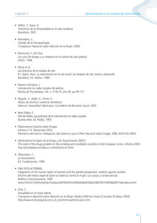 97
• Millon, T.; Davis, R.
Trastornos de la Personalidad en la vida moderna.
Barcelona. 2001.
• Monedero, C.
Sentido de la Psicopatología.
I Simposium Nacional sobre Adicción en la Mujer. 2000.
• Monturiol, F.; De Silva.
Los usos de drogas y su impacto en la cultura (el caso gitano).
ASGG. 1998.
• Mony et al.
Las prácticas de la terapia de red.
En: Speck, Ross: La intervención en la red social: las terapias de red, teoría y desarrollo.
Barcelona. Ed. Gedisa. 1989.
• Navarro Góngora, J.
Intervención en redes sociales de adictos.
Revista de Psicoterapia. Vol. v, nº18-19, año 94, pp 99-117.
• Nogués, V.; Altell, G.; Ferrer, X.
Abuso de alcohol y violencia doméstica.
Valencia. Generalitat Valenciana. Consellería de Bienestar Social. 2002.
• Nora Dabas, E.
Red de Redes; Las prácticas de la intervención en redes sociales.
Buenos Aires. Ed. Paidós. 1993.
• Observatorio Español sobre Drogas.
Informe nº 6. Noviembre 2003.
Ministerio del Interior. Delegación del Gobierno para el Plan Nacional sobre Drogas. ISBN: 84-8150-248-0
• Observatorio Europeo de la Droga y las Toxicomanías (OEDT).
The state of the drugs problem in the acceding and candidate countries to the European Union. Informe 2003.
http://candidates.emcdda.eu.int/en/home-en.html
• Olivenstein, C.
La toxicomanía.
Ed. Fundamentos. 1985.
• ONU E/CN.4/1999/68.
Integration of the human rights of woman and the gender perspective. violence againts women.
Informe del relator especial sobre la violencia contra la mujer, sus causas y consecuencias.
Radhica Coomaraswamy. 1999.
www.Unhchr.Che/Huridorda.Huridoca.Nsf/Testfrome/9bib9a8ed53402c5802567530048c605?Opendocument
• Orte, C.
Sexualidad en la mujer adicta.
I Symposium Nacional sobre Adicción en la Mujer. Madrid 2000 [en línea] [Consulta 30 Mayo 2004]
http://www.institutospiral.com/_vti_bin/shtml.exe/formulario.htm
Aproximación a un modelo de intervención
Capítulo 2
 