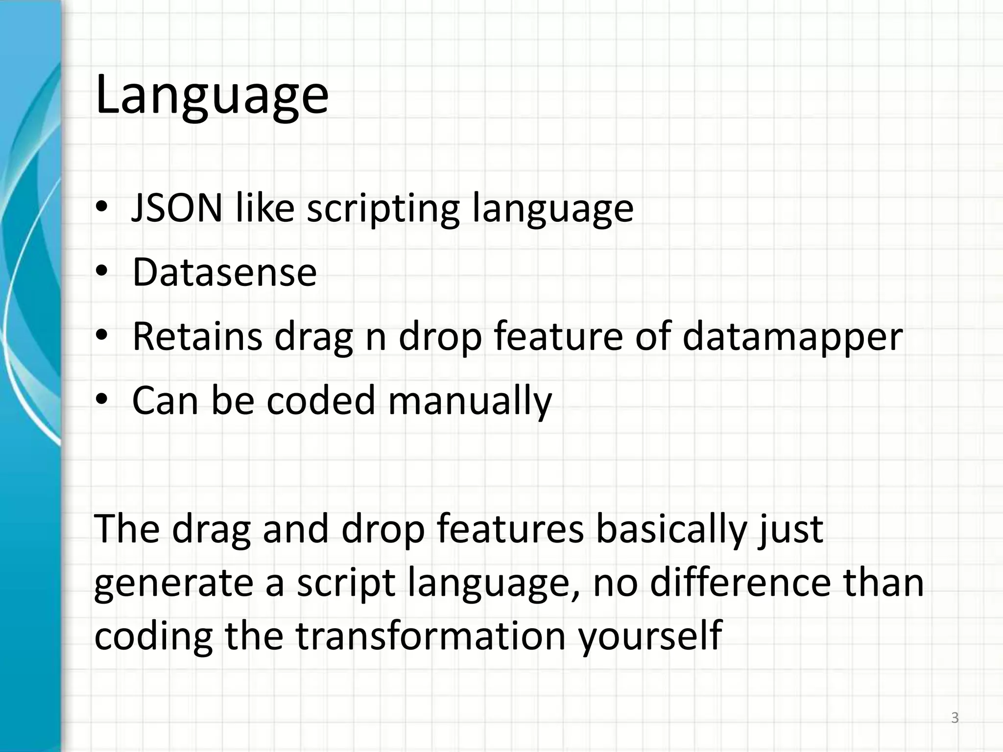 Language
• JSON like scripting language
• Datasense
• Retains drag n drop feature of datamapper
• Can be coded manually
The drag and drop features basically just
generate a script language, no difference than
coding the transformation yourself
3
 