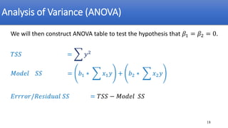 Analysis of Variance (ANOVA)
We will then construct ANOVA table to test the hypothesis that 𝛽1 = 𝛽2 = 0.
𝑇𝑆𝑆 = ෍ 𝑦2
𝑀𝑜𝑑𝑒𝑙 𝑆𝑆 = 𝑏1 ∗ ෍ 𝑥1𝑦 + 𝑏2 ∗ ෍ 𝑥2𝑦
𝐸𝑟𝑟𝑟𝑜𝑟/𝑅𝑒𝑠𝑖𝑑𝑢𝑎𝑙 𝑆𝑆 = 𝑇𝑆𝑆 − 𝑀𝑜𝑑𝑒𝑙 𝑆𝑆
18
 