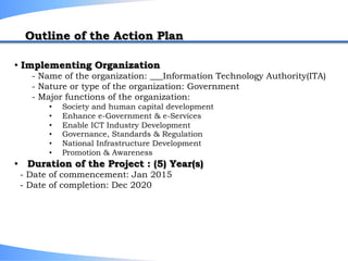 • Implementing Organization
- Name of the organization: ___Information Technology Authority(ITA)
- Nature or type of the organization: Government
- Major functions of the organization:
• Society and human capital development
• Enhance e-Government & e-Services
• Enable ICT Industry Development
• Governance, Standards & Regulation
• National Infrastructure Development
• Promotion & Awareness
• Duration of the Project : (5) Year(s)
- Date of commencement: Jan 2015
- Date of completion: Dec 2020
Outline of the Action Plan
 