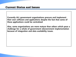 Current Status and Issues
Currently ALL government organizations procure and implement
their own software and applications despite the fact that some of
these applications could be centralized
Also, some organizations are more mature than others which pose a
challenge for a whole of government eGovernment implementation
because of integration and data availability issues.
 