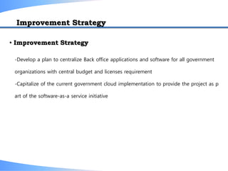 -Develop a plan to centralize Back office applications and software for all government
organizations with central budget and licenses requirement
-Capitalize of the current government cloud implementation to provide the project as p
art of the software-as-a service initiative
• Improvement Strategy
Improvement Strategy
 