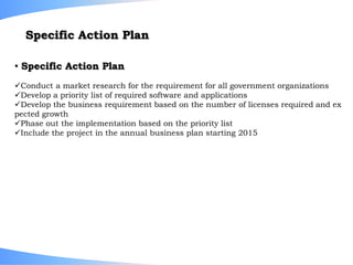 Conduct a market research for the requirement for all government organizations
Develop a priority list of required software and applications
Develop the business requirement based on the number of licenses required and ex
pected growth
Phase out the implementation based on the priority list
Include the project in the annual business plan starting 2015
• Specific Action Plan
Specific Action Plan
 