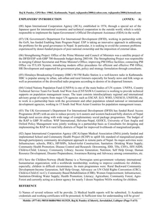 Raj K Pandey, GPO Box: 19862, Kathmandu, Nepal, rajkpandey2000@yahoo.com, rajkpandey2000@hotmail.com

EMPLOYERS' INTRODUCTION                                                                  (ANNEX:          A)

(08) Japan International Cooperation Agency (JICA), established in 1974, through a special act of the
Japanese quest for international economic and technical cooperation to the outside world, which is solely
responsible to implement the Japan Government’s Official Development Assistance (ODA) in the world.

(07) UK Government's Department For International Development (DFID), working in partnership with
the GoN, has funded Enabling State Program-Nepal. ESP is taking an innovative approach in addressing
the problems for the good governance in Nepal. In particular, it is seeking to avoid the common problems
experienced by donor-funded projects of poor national ownership and the imposition of external ideas.

(06) Strengthening Project: Office of the Prime Minister and Council of Ministers was a satellite project of
the DFID/ESP with GBP 700 thousands budget during 2003-04. The Strengthening Project was responsible
in merging Cabinet Secretariat and Prime Minister's Office; improving PM Office facilities; connecting PM
Office via IT/LAN System; introducing modern office procedures for efficient and effective PM Office;
HR Development and supported for government plan, policy and strategy formulation through consultants.

(05) Himalaya Broadcasting Company (HBC) 94 FM Radio Station is a well-known radio in Kathmandu.
HBC is popular among its urban, sub-urban and rural listeners especially for hourly news and folk songs as
well as presentation of the diversified radio programs according to desires of its dispersed listeners.

(04) United Nations Population Fund (UNFPA) is one of the main bodies of UN system. UNFPA, Country
Technical Service Team For South And West Asia (CST/SAWA Countries) is working to provide technical
supports on population management issues. The team consists interdisciplinary regional and international
advisory group of experts from major UN agencies such as ESCAP, ILO, WHO, UNESCO, UNIFEM, etc.
to work in a partnership basis with the government and other population related national or international
development agencies, working in 15 South And West Asian Countries for population management issues.

(03) The UK Government’s Department For International Development (DFID) has funded Rural Access
Programme (RAP) with an aim to reduce poverty in 6 eastern and western backward hilly districts of Nepal
through rural access along with wide range of complementary social package programmes. The budget of
the RAP is GBP 30 million. WSP International, Helvetas-Nepal, GEOCE, University of East Anglia and
Oxford Policy Management were jointly working in a partnership basis as Consultants for designing and
implementing the RAP in 6 rural hilly districts of Nepal for improved livelihoods of marginalized people.

(02) Japan International Cooperation Agency (JICA)/Japan Medical Association (JMA) jointly funded and
implemented School and Community Health Project (SCHP) to uplift life standard of marginalized people
through participatory community development approach in remote parts of Nepal. Its major activities were:
Infrastructure: schools, PHCs, HP/SHPs, School-toilet Construction; Sanitation: Drinking Water Supply;
Community Health Promotion; Disease Control and Research: Deworming, IDD, THs, CHVs, HIV/AIDS;
Child-to-Child; Literacy; Community Library; Income Generation; Nutrition; Self Help Group; Human
Resource Development; Disaster Preparedness; Awareness Raising and Advocacy among communities, etc.

(01) Save the Children-Norway (Redd Barna) is a Norwegian semi-government voluntary international
humanitarian organization; with a worldwide membership; working to improve conditions for children;
especially, children in difficult circumstances. Its main programmes were: Rural Backward Community
Development-Income Generation; Self Help Group; Advocacy on UN Child Rights Convention (CRC);
Child-to-Child (C-to-C); Community Based Rehabilitation (CBR); Women Empowerment; Infrastructure;
Sanitation-Drinking Water Supply; Health Promotion; Literacy; Agriculture; Community Forest; Agro-
Forest and currently acting as a donor agency for nearly 3 dozen Nepalese NGOs working for children.

REFERENCE

1) Names of several referees will be provide; 2) Medical health reports will be submitted; 3) Academic
credentials and working certificates will be presented; 4) Sufficient time for understanding will be given!
   Mobile: (977-01) 98510 86884/9841 813529, Raj K Pandey (Chhetri), Jawalakhel, Lalitpur (Page 5 of 5)
 