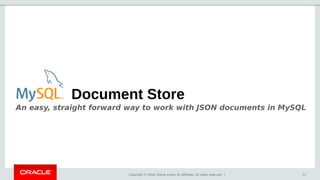 Copyright © 2018, Oracle and/or its affiliates. All rights reserved. | 12
Document Store
An easy, straight forward way to work with JSON documents in MySQL
 