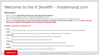 Copyright © 2018, Oracle and/or its affiliates. All rights reserved. | 21
Welcome to the X DevAPI! - insidemysql.com
MySQL X devAPI connector for:
• Java
– https://insidemysql.com/connector-j-8-0-11-the-face-for-your-brand-new-document-oriented-database/
• .NET
– https://insidemysql.com/introducing-connector-net-with-full-support-for-mysql-8-0/
• Node.JS
– https://insidemysql.com/introducing-connector-node-js-for-mysql-8-0/
• C++
– https://insidemysql.com/what-is-new-in-connector-c-8-0/
• Python
– https://insidemysql.com/using-mysql-connector-python-8-0-with-mysql-8-0/
• PHP
– https://insidemysql.com/introducing-the-mysql-x-devapi-php-extension-for-mysql-8-0/
• ODBC
– https://insidemysql.com/what-is-new-in-connector-odbc-8-0/
21
Motivation
• We are doing something that has not been done before
• Document databases exist! Relational databases exist!
• We even see databases that support relational and document querying over the same data set
• However we have yet to see a relational database include a document model so that a user can use
document objects alongside their existing relational data.
 