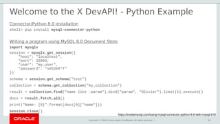 Copyright © 2018, Oracle and/or its affiliates. All rights reserved. | 23
Welcome to the X DevAPI! - Python Example
https://insidemysql.com/using-mysql-connector-python-8-0-with-mysql-8-0/
23
Writing a program using MySQL 8.0 Document Store
import mysqlx
session = mysqlx.get_session({
"host": "localhost",
"port": 33060,
"user": "my_user",
"password": "s0S3kR*T"
})
schema = session.get_schema("test")
collection = schema.get_collection("my_collection")
result = collection.find("name like :param").bind("param", "Olivier").limit(1).execute()
docs = result.fetch_all()
print("Name: {0}".format(docs[0]["name"]))
session.close()
Connector/Python 8.0 installation
shell> pip install mysql-connector-python
 
