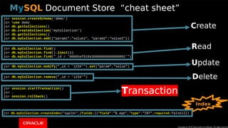 Copyright © 2018, Oracle and/or its affiliates. All rights reserved. | 26
js> session.createSchema('demo')
js> use demo
js> db.getCollections()
js> db.createCollection('myCollection')
js> db.getCollections()
js> db.myCollection.add({"param1":"value1", "param2":"value2"})
js> db.myCollection.find()
js> db.myCollection.find().limit(1)
js> db.myCollection.find("_id = '00005af018430000000000000002'")
js> db.myCollection.modify("_id = '1234'").set("param","value")
js> db.myCollection.remove("_id = '1234'")
js> session.startTransaction()
js> …
js> session.rollback()
js> db.myCollection.createIndex("ageIdx",{fields:[{"field":"$.age","type":"INT",required:false}]})
Copyright @ 2018 Oracle and/or its affiliates. All rights reserved.
MySQL Document Store “cheat sheet”
CCreate
RRead
UUpdate
DDelete
Index
TTransaction
 