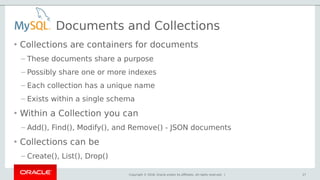 Copyright © 2018, Oracle and/or its affiliates. All rights reserved. |
Documents and Collections
• Collections are containers for documents
– These documents share a purpose
– Possibly share one or more indexes
– Each collection has a unique name
– Exists within a single schema
• Within a Collection you can
– Add(), Find(), Modify(), and Remove() - JSON documents
• Collections can be
– Create(), List(), Drop()
27
 