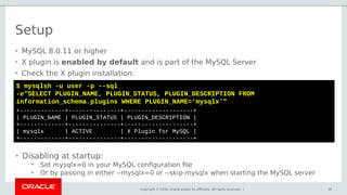 Copyright © 2018, Oracle and/or its affiliates. All rights reserved. |
Setup
30
$ mysqlsh -u user -p --sql
-e"SELECT PLUGIN_NAME, PLUGIN_STATUS, PLUGIN_DESCRIPTION FROM
information_schema.plugins WHERE PLUGIN_NAME='mysqlx'"
+-------------+---------------+--------------------+
| PLUGIN_NAME | PLUGIN_STATUS | PLUGIN_DESCRIPTION |
+-------------+---------------+--------------------+
| mysqlx | ACTIVE | X Plugin for MySQL |
+-------------+---------------+--------------------+
• MySQL 8.0.11 or higher
• X plugin is enabled by default and is part of the MySQL Server
• Check the X plugin installation:
• Disabling at startup:
– Set mysqlx=0 in your MySQL configuration file
– Or by passing in either --mysqlx=0 or --skip-mysqlx when starting the MySQL server
 