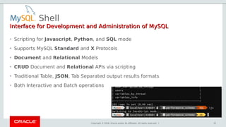 Copyright © 2018, Oracle and/or its affiliates. All rights reserved. |
Shell
31
Interface for Development and Administration of MySQLInterface for Development and Administration of MySQL
• Scripting for Javascript, Python, and SQL mode
• Supports MySQL Standard and X Protocols
• Document and Relational Models
• CRUD Document and Relational APIs via scripting
• Traditional Table, JSON, Tab Separated output results formats
• Both Interactive and Batch operations
 