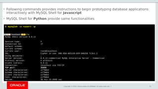 Copyright © 2018, Oracle and/or its affiliates. All rights reserved. | 32
$ mysqlsh -u <user> -p
…
s
MySQL Shell version 8.0.11
Session type: X
Connection Id: 17
Default schema:
Current schema:
Current user: root@localhost
SSL: Cipher in use: DHE-RSA-AES128-GCM-SHA256 TLSv1.2
Using delimiter: ;
Server version: 8.0.11-commercial MySQL Enterprise Server - Commercial
Protocol version: X protocol
Client library: 8.0.11
Connection: localhost via TCP/IP
TCP port: 33060
Server characterset: utf8mb4
Schema characterset: utf8mb4
Client characterset: utf8mb4
Conn. characterset: utf8mb4
Uptime: 30 min 16.0000 sec
• Following commands provides instructions to begin prototyping database applications
interactively with MySQL Shell for Javascript
• MySQL Shell for Python provide same functionalities
 