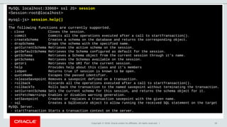 Copyright © 2018, Oracle and/or its affiliates. All rights reserved. | 34
MySQL localhost:33060+ ssl JS> session
<Session:root@localhost>
mysql-js> session.help()
...
The following functions are currently supported.
- close Closes the session.
- commit Commits all the operations executed after a call to startTransaction().
- createSchema Creates a schema on the database and returns the corresponding object.
- dropSchema Drops the schema with the specified name.
- getCurrentSchema Retrieves the active schema on the session.
- getDefaultSchema Retrieves the Schema configured as default for the session.
- getSchema Retrieves a Schema object from the current session through it's name.
- getSchemas Retrieves the Schemas available on the session.
- getUri Retrieves the URI for the current session.
- help Provides help about this class and it's members
- isOpen Returns true if session is known to be open.
- quoteName Escapes the passed identifier.
- releaseSavepoint Removes a savepoint defined on a transaction.
- rollback Discards all the operations executed after a call to startTransaction().
- rollbackTo Rolls back the transaction to the named savepoint without terminating the transaction.
- setCurrentSchema Sets the current schema for this session, and returns the schema object for it.
- setFetchWarnings Enables or disables warning generation.
- setSavepoint Creates or replaces a transaction savepoint with the given name.
- sql Creates a SqlExecute object to allow running the received SQL statement on the target
MySQL Server.
- startTransaction Starts a transaction context on the server.
 