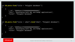 Copyright © 2018, Oracle and/or its affiliates. All rights reserved. | 40
js> db.posts.find("title = 'Polyglot database'")
[
{
"_id": "00005aec27830000000000000002",
"text": "Developing both SQL and NoSQL applications",
"title": "Polyglot database"
}
]
js> db.posts.find("title = :what").bind("what", "Polyglot database")
[
{
"_id": "00005aec27830000000000000002",
"text": "Developing both SQL and NoSQL applications",
"title": "Polyglot database"
}
]
 