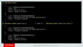Copyright © 2018, Oracle and/or its affiliates. All rights reserved. | 41
js> db.posts.find()
[
{
"_id": "00005aec27830000000000000001",
"code": "42",
"text": "My first post!",
"title": "MySQL 8.0 rocks"
},
{
"_id": "00005aec27830000000000000002",
"text": "Developing both SQL and NoSQL applications",
"title": "Polyglot database"
}
]
js> db.posts.find().sort("text") /* same as : db.posts.find().sort("text asc")*/
[
{
"_id": "00005aec27830000000000000002",
"text": "Developing both SQL and NoSQL applications",
"title": "Polyglot database"
},
{
"_id": "00005aec27830000000000000001",
"code": "42",
"text": "My first post!",
"title": "MySQL 8.0 rocks"
}
]
 