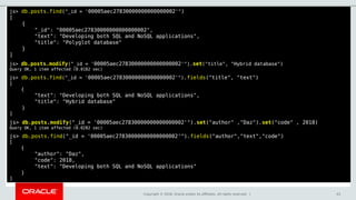 Copyright © 2018, Oracle and/or its affiliates. All rights reserved. | 43
js> db.posts.find("_id = '00005aec27830000000000000002'")
[
{
"_id": "00005aec27830000000000000002",
"text": "Developing both SQL and NoSQL applications",
"title": "Polyglot database"
}
]
js> db.posts.modify("_id = '00005aec27830000000000000002'").set("title", "Hybrid database")
Query OK, 1 item affected (0.0182 sec)
js> db.posts.find("_id = '00005aec27830000000000000002'").fields("title", "text")
[
{
"text": "Developing both SQL and NoSQL applications",
"title": "Hybrid database"
}
]
js> db.posts.modify("_id = '00005aec27830000000000000002'").set("author" ,"Daz").set("code" , 2018)
Query OK, 1 item affected (0.0282 sec)
js> db.posts.find("_id = '00005aec27830000000000000002'").fields("author","text","code")
[
{
"author": "Daz",
"code": 2018,
"text": "Developing both SQL and NoSQL applications"
}
]
 