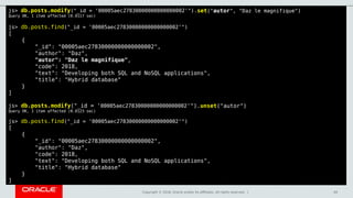 Copyright © 2018, Oracle and/or its affiliates. All rights reserved. | 44
js> db.posts.modify("_id = '00005aec27830000000000000002'").set("autor", "Daz le magnifique")
Query OK, 1 item affected (0.0117 sec)
js> db.posts.find("_id = '00005aec27830000000000000002'")
[
{
"_id": "00005aec27830000000000000002",
"author": "Daz",
"autor": "Daz le magnifique",
"code": 2018,
"text": "Developing both SQL and NoSQL applications",
"title": "Hybrid database"
}
]
js> db.posts.modify("_id = '00005aec27830000000000000002'").unset("autor")
Query OK, 1 item affected (0.0123 sec)
js> db.posts.find("_id = '00005aec27830000000000000002'")
[
{
"_id": "00005aec27830000000000000002",
"author": "Daz",
"code": 2018,
"text": "Developing both SQL and NoSQL applications",
"title": "Hybrid database"
}
]
 