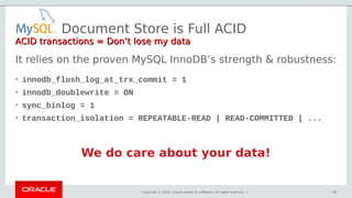 Copyright © 2018, Oracle and/or its affiliates. All rights reserved. |
It relies on the proven MySQL InnoDB’s strength & robustness:
• innodb_flush_log_at_trx_commit = 1
• innodb_doublewrite = ON
• sync_binlog = 1
• transaction_isolation = REPEATABLE-READ | READ-COMMITTED | ...
We do care about your data!
Document Store is Full ACID
ACID transactions = Don’t lose my dataACID transactions = Don’t lose my data
46
 