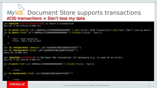 Copyright © 2018, Oracle and/or its affiliates. All rights reserved. |
Document Store supports transactions
ACID transactions = Don’t lose my dataACID transactions = Don’t lose my data
js> session.startTransactionstartTransaction() // Start a transaction
Query OK, 0 rows affected (0.0004 sec)
js> db.posts.modify("_id ='00005aec27830000000000000002'").set("title","ACID Transaction").set("text","Don’t lose my data")
js> db.posts.find("_id ='00005aec27830000000000000002'").fields(["title", "text"])
[
{
"text": "ACID Transaction",
"title": "Don’t lose my data"
}
]
js> db.restaurants.remove("_id='5ad5b645f88c5bb8fe3fd337'")
js> db.restaurants.find("_id='5ad5b645f88c5bb8fe3fd337'")
Empty set (0.0005 sec)
js> session.rollback() // Rollback the transaction (if necessary e.g. in case of an error)
Query OK, 0 rows affected (0.0862 sec)
js> db.posts.find("_id ='00005aec27830000000000000002'").fields(["title", "text"])
[
{
… [snip] …
js> db.restaurants.find("_id='5ad5b645f88c5bb8fe3fd337'")
[
{
… [snip] …
47
 