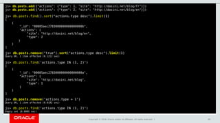 Copyright © 2018, Oracle and/or its affiliates. All rights reserved. | 49
js> db.posts.add({"actions": {"type": 1, "site": "http://dasini.net/blog/fr"}})
js> db.posts.add({"actions": {"type": 2, "site": "http://dasini.net/blog/en"}})
js> db.posts.find().sort("actions.type desc").limit(1)
[
{
"_id": "00005aec2783000000000000000b",
"actions": {
"site": "http://dasini.net/blog/en",
"type": 2
}
}
]
js> db.posts.remove("true").sort("actions.type desc").limit(1)
Query OK, 1 item affected (0.1212 sec)
js> db.posts.find('actions.type IN (1, 2)')
[
{
"_id": "00005aec2783000000000000000a",
"actions": {
"site": "http://dasini.net/blog",
"type": 1
}
}
]
js> db.posts.remove('actions.type = 1')
Query OK, 1 item affected (0.0192 sec)
js> db.posts.find('actions.type IN (1, 2)')
Empty set (0.0005 sec)
 