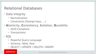 Copyright © 2018, Oracle and/or its affiliates. All rights reserved. | 5
• Data Integrity
– Normalization
– Constraints (Foreign keys, …)
• Atomicity, Consistency, Isolation, Durability
– ACID Compliant
– Transactions
• SQL
– Powerful Query Language
– Schema, Table, Row
– SELECT / UPDATE / DELETE / INSERT
Relational Databases
5
 