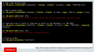 Copyright © 2018, Oracle and/or its affiliates. All rights reserved. | 51
// Add a Non Unique Index
js> db.posts.createIndex("idxAuthor", {fields: [{field: "$.author", type: "TEXT(20)"}]})
// Add a Unique Index
js> db.posts.createIndex("idxCode", {fields: [{field: "$.code", type: "INT"}], unique: true})
js> db.posts.add({code: 42})
ERROR: 5116: Document contains a field value that is not unique but required to be
// required:true => field is required to exist in the document i.e. NOT NULL
js> db.posts.createIndex("idxTitle", {fields: [{field: "$.title", type: "TEXT(30)", required:
true}]})
js> db.posts.add({code: 11})
ERROR: 5115: Document is missing a required field
// Drop an Index
js> db.posts.dropIndex("idxTitle")
https://dev.mysql.com/doc/x-devapi-userguide/en/collection-indexing.html
 