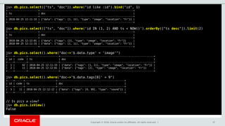 Copyright © 2018, Oracle and/or its affiliates. All rights reserved. | 57
js> db.pics.select(["ts", "doc"]).where("id like :id").bind("id", 1)
+---------------------+----------------------------------------------------------------+
| ts | doc |
+---------------------+----------------------------------------------------------------+
| 2018-04-25 12:11:33 | {"data": {"tags": [1, 11], "type": "image", "location": "Fr"}} |
+---------------------+----------------------------------------------------------------+
js> db.pics.select(["ts", "doc"]).where('id IN (1, 2) AND ts < NOW()').orderBy(["ts desc"]).limit(2)
+---------------------+----------------------------------------------------------------+
| ts | doc |
+---------------------+----------------------------------------------------------------+
| 2018-04-25 12:12:01 | {"data": {"tags": [2], "type": "image", "location": "Fr"}} |
| 2018-04-25 12:11:33 | {"data": {"tags": [1, 11], "type": "image", "location": "Fr"}} |
+---------------------+----------------------------------------------------------------+
js> db.pics.select().where("doc->'$.data.type' = 'image'")
+----+--------+---------------------+----------------------------------------------------------------+
| id | code | ts | doc |
+----+--------+---------------------+----------------------------------------------------------------+
| 1 | 42 | 2018-04-25 12:11:33 | {"data": {"tags": [1, 11], "type": "image", "location": "Fr"}} |
| 2 | 11 | 2018-04-25 12:12:01 | {"data": {"tags": [2], "type": "image", "location": "Fr"}} |
+----+--------+---------------------+----------------------------------------------------------------+
js> db.pics.select().where("doc->'$.data.tags[0]' = 9")
+----+------+---------------------+----------------------------------------------+
| id | code | ts | doc |
+----+------+---------------------+----------------------------------------------+
| 3 | 11 | 2018-04-25 12:12:12 | {"data": {"tags": [9, 99], "type": "sound"}} |
+----+------+---------------------+----------------------------------------------+
// Is pics a view?
js> db.pics.isView()
False
 