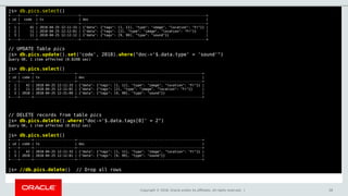 Copyright © 2018, Oracle and/or its affiliates. All rights reserved. | 58
js> db.pics.select()
+----+--------+---------------------+----------------------------------------------------------------+
| id | code | ts | doc |
+----+--------+---------------------+----------------------------------------------------------------+
| 1 | 42 | 2018-04-25 12:11:33 | {"data": {"tags": [1, 11], "type": "image", "location": "Fr"}} |
| 2 | 11 | 2018-04-25 12:12:01 | {"data": {"tags": [2], "type": "image", "location": "Fr"}} |
| 3 | 11 | 2018-04-25 12:12:12 | {"data": {"tags": [9, 99], "type": "sound"}} |
+----+--------+---------------------+----------------------------------------------------------------+
// UPDATE Table pics
js> db.pics.update().set('code', 2018).where("doc->'$.data.type' = 'sound'")
Query OK, 1 item affected (0.0208 sec)
js> db.pics.select()
+----+------+---------------------+----------------------------------------------------------------+
| id | code | ts | doc |
+----+------+---------------------+----------------------------------------------------------------+
| 1 | 42 | 2018-04-25 12:11:33 | {"data": {"tags": [1, 11], "type": "image", "location": "Fr"}} |
| 2 | 11 | 2018-04-25 12:12:01 | {"data": {"tags": [2], "type": "image", "location": "Fr"}} |
| 3 | 2018 | 2018-04-25 12:31:09 | {"data": {"tags": [9, 99], "type": "sound"}} |
+----+------+---------------------+----------------------------------------------------------------+
// DELETE records from table pics
js> db.pics.delete().where("doc->'$.data.tags[0]' = 2")
Query OK, 1 item affected (0.0512 sec)
js> db.pics.select()
+----+------+---------------------+----------------------------------------------------------------+
| id | code | ts | doc |
+----+------+---------------------+----------------------------------------------------------------+
| 1 | 42 | 2018-04-25 12:11:33 | {"data": {"tags": [1, 11], "type": "image", "location": "Fr"}} |
| 3 | 2018 | 2018-04-25 12:12:01 | {"data": {"tags": [9, 99], "type": "sound"}} |
+----+------+---------------------+----------------------------------------------------------------+
js> //db.pics.delete() // Drop all rows
 
