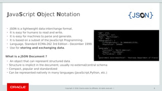 Copyright © 2018, Oracle and/or its affiliates. All rights reserved. | 6
• An object that can represent structured data
• Structure is implicit in the document; usually no external/central schema
• Compact, popular and standardized
• Can be represented natively in many languages (JavaScript,Python, etc.)
6
• JSON is a lightweight data-interchange format.
• It is easy for humans to read and write.
• It is easy for machines to parse and generate.
• It is based on a subset of the JavaScript Programming.
• Language, Standard ECMA-262 3rd Edition - December 1999.
• Use for storing and exchanging data.
What is a JSON Document ?
JavaScript Object Notation
 