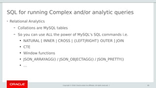 Copyright © 2018, Oracle and/or its affiliates. All rights reserved. | 60
SQL for running Complex and/or analytic queries
• Relational Analytics
– Collations are MySQL tables
– So you can use ALL the power of MySQL’s SQL commands i.e.
●
NATURAL [ INNER | CROSS | {LEFT|RIGHT} OUTER ] JOIN
●
CTE
●
Window functions
●
JSON_ARRAYAGG() / JSON_OBJECTAGG() / JSON_PRETTY()
●
…
 