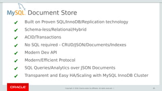 Copyright © 2018, Oracle and/or its affiliates. All rights reserved. | 65
Document Store
✔ Built on Proven SQL/InnoDB/Replication technology
✔ Schema-less/Relational/Hybrid
✔ ACID/Transactions
✔ No SQL required - CRUD/JSON/Documents/Indexes
✔ Modern Dev API
✔ Modern/Efficient Protocol
✔ SQL Queries/Analytics over JSON Documents
✔ Transparent and Easy HA/Scaling with MySQL InnoDB Cluster
65
 