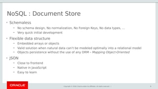 Copyright © 2018, Oracle and/or its affiliates. All rights reserved. | 9
• Schemaless
– No schema design, No normalization, No Foreign Keys, No data types, …
– Very quick initial development
• Flexible data structure
– Embedded arrays or objects
– Valid solution when natural data can’t be modeled optimally into a relational model
– Objects persistence without the use of any ORM – Mapping Object-Oriented
• JSON
– Close to frontend
– Native in JavaScript
– Easy to learn
NoSQL : Document Store
9
 