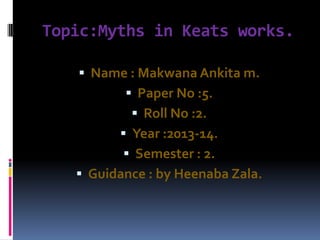 Topic:Myths in Keats works.
 Name : Makwana Ankita m.
 Paper No :5.
 Roll No :2.
 Year :2013-14.
 Semester : 2.
 Guidance : by Heenaba Zala.
 