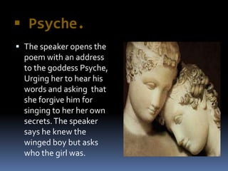  Psyche.
 The speaker opens the
poem with an address
to the goddess Psyche,
Urging her to hear his
words and asking that
she forgive him for
singing to her her own
secrets.The speaker
says he knew the
winged boy but asks
who the girl was.
 