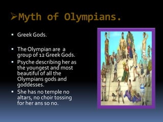 Myth of Olympians.
 GreekGods.
 The Olympian are a
group of 12 GreekGods.
 Psyche describing her as
the youngest and most
beautiful of all the
Olympians gods and
goddesses.
 She has no temple no
altars, no choir tossing
for her ans so no.
 