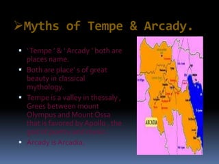 Myths of Tempe & Arcady.
 ‘Tempe ’ & ‘ Arcady ’ both are
places name.
 Both are place’ s of great
beauty in classical
mythology.
 Tempe is a valley in thessaly ,
Grees between mount
Olympus and Mount Ossa
that is favored by Apollo , the
god of poetry and music.
 Arcady is Arcadia.
 