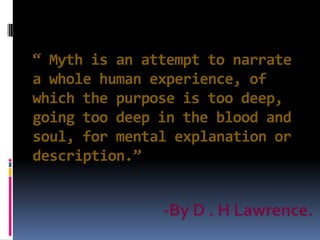 “ Myth is an attempt to narrate
a whole human experience, of
which the purpose is too deep,
going too deep in the blood and
soul, for mental explanation or
description.”
-By D . H Lawrence.
 