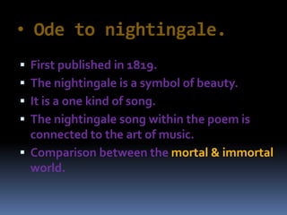 • Ode to nightingale.
 First published in 1819.
 The nightingale is a symbol of beauty.
 It is a one kind of song.
 The nightingale song within the poem is
connected to the art of music.
 Comparison between the mortal & immortal
world.
 