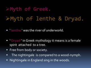 Myth of lenthe & Dryad.
 ‘ lenthe ’ was the river of underworld.
 ‘ Dryad ’ in Greek mythology it means is a female
spirit attached to a tree.
 Free from body or society.
 The nightingale is compared to a wood-nymph.
 Nightingale in England sing in the woods.
Myth of Greek.
 