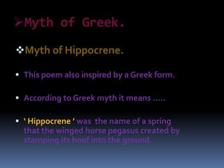 Myth of Greek.
Myth of Hippocrene.
 This poem also inspired by a Greek form.
 According to Greek myth it means …..
 ‘ Hippocrene ’ was the name of a spring
that the winged horse pegasus created by
stamping its hoof into the ground.
 