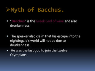 Myth of Bacchus.
 ‘ Bacchus ’ is the Greek God of wine and also
drunkenness.
 The speaker also claim that his escape into the
nightingale’s world will not be due to
drunkenness.
 He was the last god to join the twelve
Olympians.
 