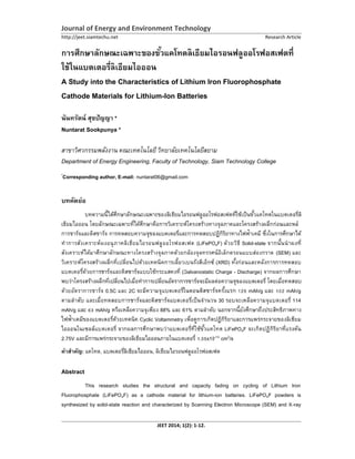 Journal of Energy and Environment Technology
http://jeet.siamtechu.net Research Article
JEET 2014; 1(2): 1-12.
A Study into the Characteristics of Lithium Iron Fluorophosphate
Cathode Materials for Lithium-Ion Batteries
นันทรัตน์ สุขปัญญา *
Nuntarat Sookpunya *
สาขาวิศวกรรมพลังงาน คณะเทคโนโลยี วิทยาลัยเทคโนโลยีสยาม
Department of Energy Engineering, Faculty of Technology, Siam Technology College
*
Corresponding author, E-mail: nuntarat06@gmail.com
บทคัดย่อ
การชาร์จและดิสชาร์จ
ทําการสังเคราะห์ผงอนุภาคลิเธียมไอรอนฟลูออโรฟอสเฟต (LiFePO4F) ด้วยวิธี Solid-state
สังเคราะห์ได้มาศึกษาลักษณะทางโครงสร้างจุลภาคด้วยกล้องจุลทรรศน์อิเล็กตรอนแบบส่องกราด (SEM) และ
(XRD)
Galvanostatic Charge - Discharge) จากผลการศึกษา
ด้วยอัตราการชาร์จ 0.5C และ 2C mAh/g mAh/g
30 114
mAh/g mAh/g หรือเหลือความจุเพียง 88% และ 61% ตามลําดับ
Cyclic Voltammetry
LiFePO4F
2.75V x10-13 cm2/s
คําสําคัญ: แคโทด, ออน, ลิเธียมไอรอนฟลูออโรฟอสเฟต
Abstract
This research studies the structural and capacity fading on cycling of Lithium Iron
Fluorophosphate (LiFePO4F) as a cathode material for lithium-ion batteries. LiFePO4F powders is
synthesized by solid-state reaction and characterized by Scanning Electron Microscope (SEM) and X-ray
 