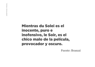 IDENTIDADVISUAL
Mientras du Solei es el
inocente, puro e
inofensivo, le Soir, es el
chico malo de la película,
provocador y oscuro.
Fuente: Branzai
 