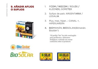 IDENTIDADVISUAL 9. AÑADIR AFIJOS
O SUFIJOS
1.  FCOM / WECOM / ROLEX /
KLEENEX, GORETEX
2.  Suﬁjos de país: ARGENTARIA /
LEGALIA
3.  Plus, max, hiper…: CANAL +,
HIPERJARDÍN
4.  BIOMANÁN, BIOSOLAN(Bimanán.
Bisolán*)
*El prefijo “bio” ha sido restringido
para productos y alimentos
biológicos, evitando así causar
confusión sobre el producto
 