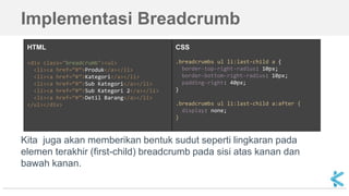 Implementasi Breadcrumb
HTML
<div class="breadcrumb"><ul>
<li><a href=”#”>Produk</a></li>
<li><a href=”#”>Kategori</a></li>
<li><a href=”#”>Sub Kategori</a></li>
<li><a href=”#”>Sub Kategori 2</a></li>
<li><a href=”#”>Detil Barang</a></li>
</ul></div>
CSS
.breadcrumbs ul li:last-child a {
border-top-right-radius: 10px;
border-bottom-right-radius: 10px;
padding-right: 40px;
}
.breadcrumbs ul li:last-child a:after {
display: none;
}
Kita juga akan memberikan bentuk sudut seperti lingkaran pada
elemen terakhir (first-child) breadcrumb pada sisi atas kanan dan
bawah kanan.
 